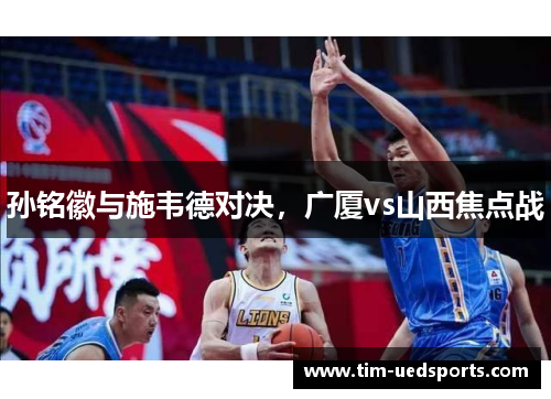 孙铭徽与施韦德对决,广厦vs山西焦点战 孙铭徽与施韦德对决,广厦vs山西焦点战