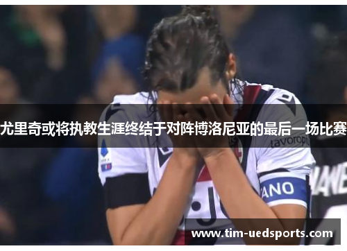 尤里奇或将执教生涯终结于对阵博洛尼亚的最后一场比赛 尤里奇或将执教生涯终结于对阵博洛尼亚的最后一场比赛
