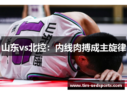 山东vs北控:内线肉搏成主旋律 山东vs北控:内线肉搏成主旋律