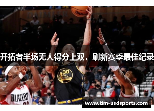 开拓者半场无人得分上双,刷新赛季最佳纪录 开拓者半场无人得分上双,刷新赛季最佳纪录
